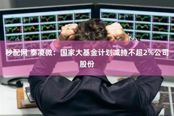 秒配网 泰凌微：国家大基金计划减持不超2%公司股份