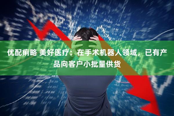 优配痢略 美好医疗：在手术机器人领域，已有产品向客户小批量供货