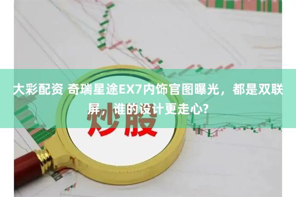 大彩配资 奇瑞星途EX7内饰官图曝光，都是双联屏，谁的设计更走心?