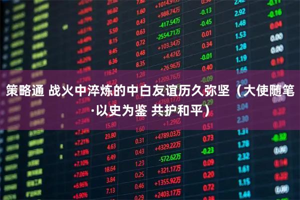 策略通 战火中淬炼的中白友谊历久弥坚（大使随笔·以史为鉴 共护和平）