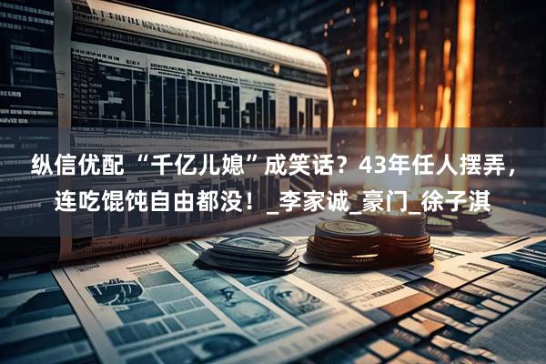 纵信优配 “千亿儿媳”成笑话？43年任人摆弄，连吃馄饨自由都没！_李家诚_豪门_徐子淇