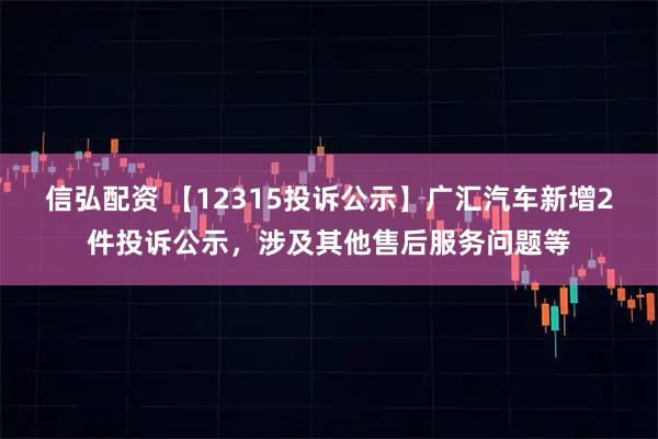 信弘配资 【12315投诉公示】广汇汽车新增2件投诉公示，涉及其他售后服务问题等