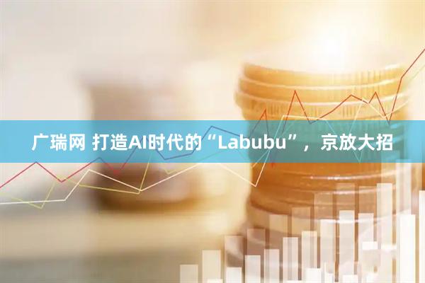 广瑞网 打造AI时代的“Labubu”，京放大招
