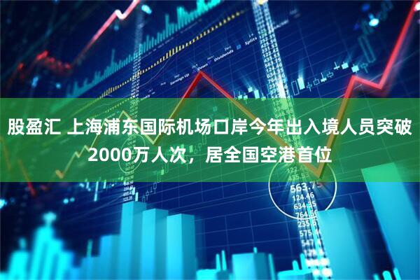 股盈汇 上海浦东国际机场口岸今年出入境人员突破2000万人次，居全国空港首位
