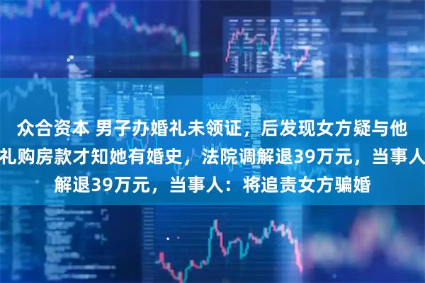 众合资本 男子办婚礼未领证，后发现女方疑与他人暧昧，起诉退彩礼购房款才知她有婚史，法院调解退39万元，当事人：将追责女方骗婚