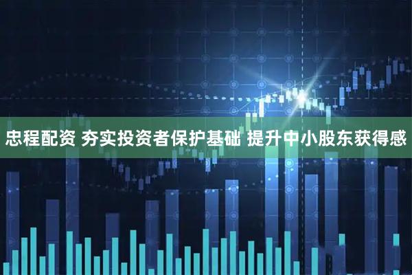 忠程配资 夯实投资者保护基础 提升中小股东获得感