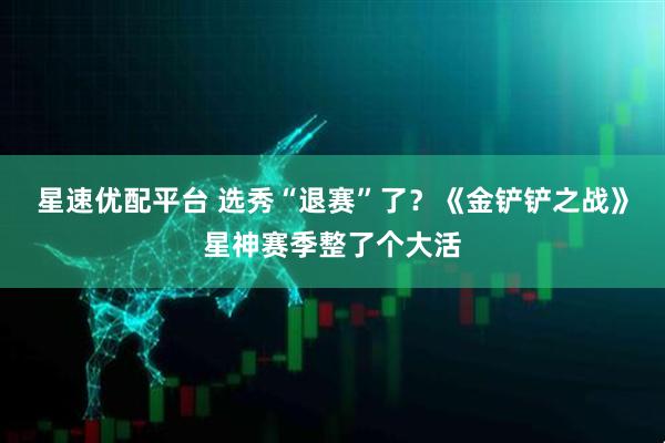 星速优配平台 选秀“退赛”了？《金铲铲之战》星神赛季整了个大活