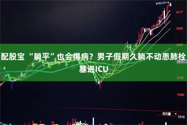 配股宝 “躺平”也会得病？男子假期久躺不动患肺栓塞进ICU