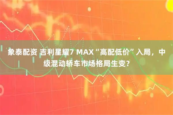 象泰配资 吉利星耀7 MAX“高配低价”入局，中级混动轿车市场格局生变？