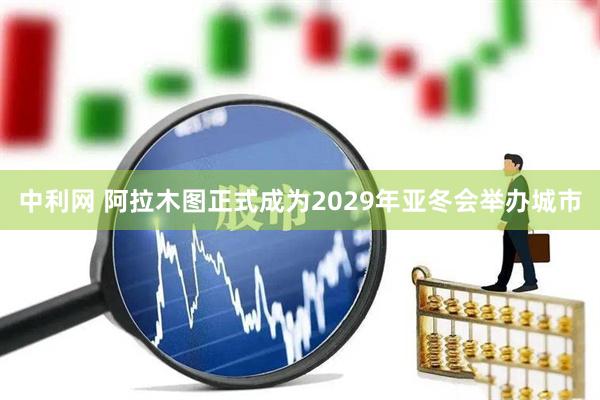 中利网 阿拉木图正式成为2029年亚冬会举办城市