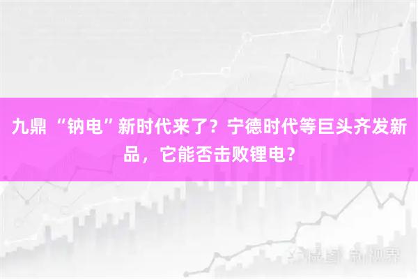 九鼎 “钠电”新时代来了？宁德时代等巨头齐发新品，它能否击败锂电？