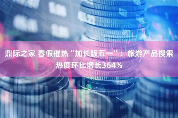 鼎际之家 春假催热“加长版五一”：旅游产品搜索热度环比增长364%