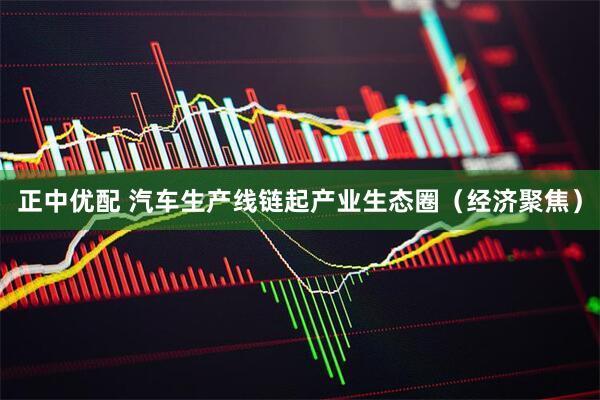 正中优配 汽车生产线链起产业生态圈（经济聚焦）