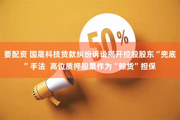 要配资 国晟科技货款纠纷诉讼揭开控股股东“兜底”手法 高位质押股票作为“赊货”担保