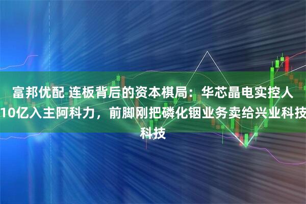 富邦优配 连板背后的资本棋局:华芯晶电实控人10亿入主阿科力,前脚刚把磷化铟业务卖给兴业科技