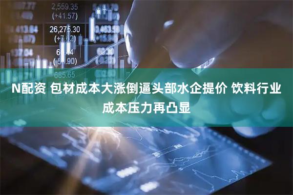 N配资 包材成本大涨倒逼头部水企提价 饮料行业成本压力再凸显