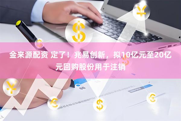金来源配资 定了！兆易创新，拟10亿元至20亿元回购股份用于注销